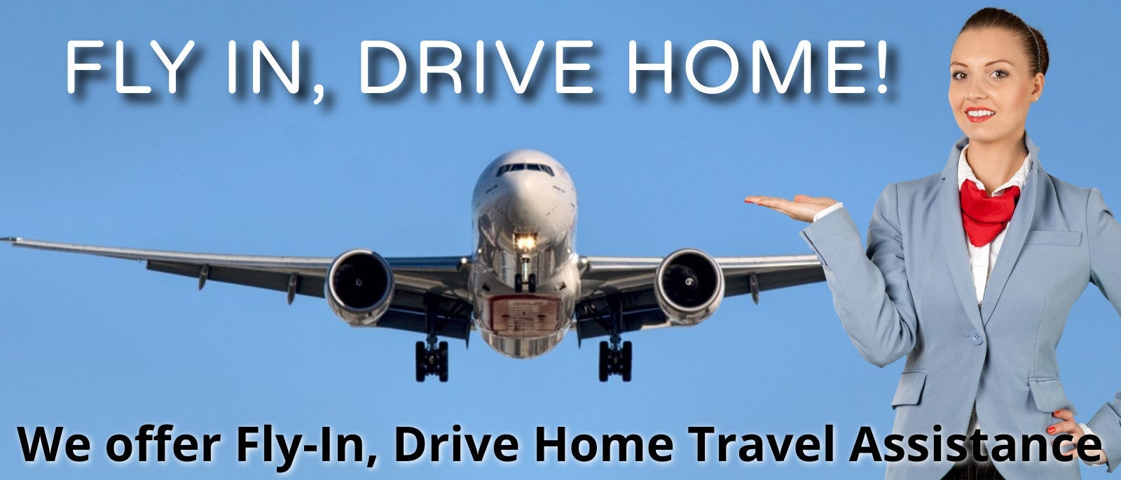 FLY IN, DRIVE HOME! We offer Fly-In, Drive Home Travel Assistance.
