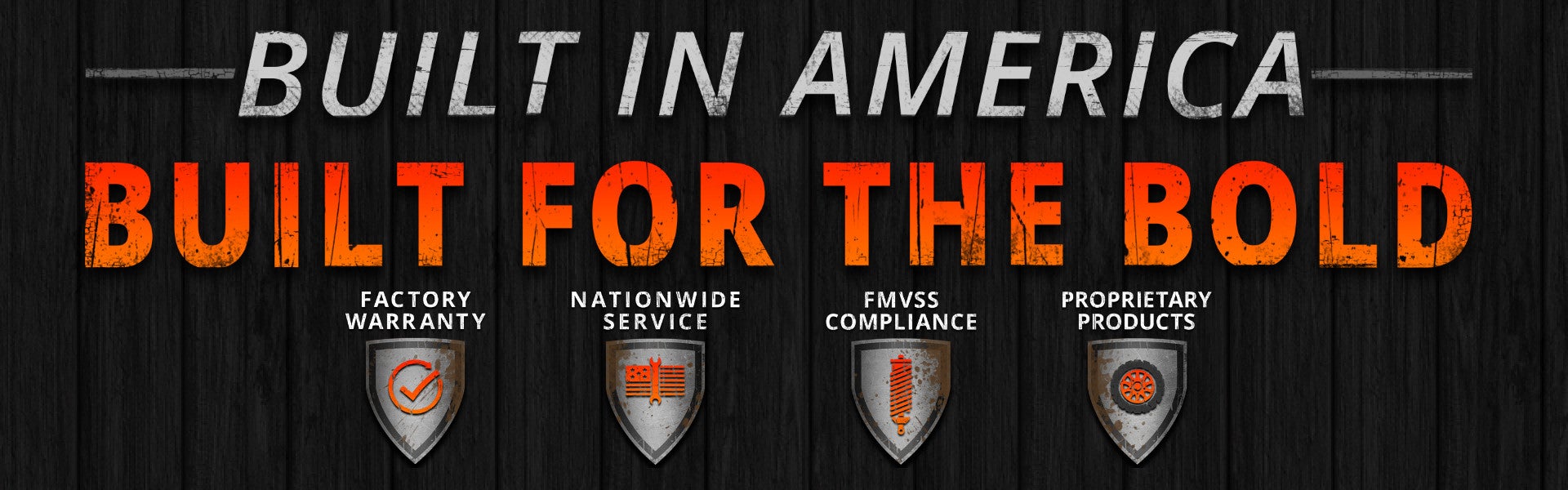 Built in America. Built for the bold. Factory Warranty. Nationwide Service. FMVSS Compliance. Propietary Products.